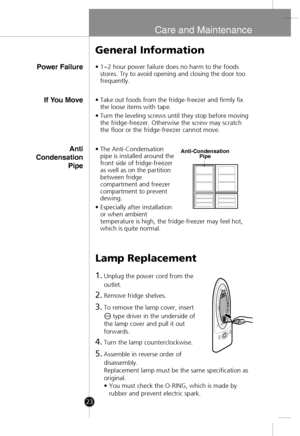 Page 21
Care and Maintenance
Power Failure
General Information
•1~2 hour power failure does no harm to the foods
stores. Try to avoid opening and closing the door too
frequently.
Lamp Replacement
1.Unplug the power cord from the
outlet.
2.Remove fridge shelves.
3.To remove the lamp cover, insert 
type driver in the underside of
the lamp cover and pull it out
forwards.
4.Turn the lamp counterclockwise.
5.Assemble in reverse order of
disassembly.
Replacement lamp must be the same specification as
original.
• You...