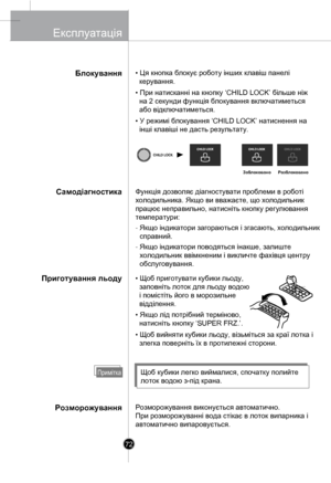 Page 71
Блокування
Самодіагностика
Приготування льоду
Розморожування
• Ця кнопка блокує роботу інших клавіш панелі 
  керування.
• При натисканні на кнопку ‘CHILD LOCK’ більше ніж 
  на 2 секунди функція блокування включатиметься 
  або відключатиметься.
• У режимі блокування ‘CHILD LOCK’ натиснення на 
  інші клавіші не дасть результату.
Функція дозволяє діагностувати проблеми в роботі 
холодильника. Якщо ви вважаєте, що холодильник 
працює неправильно, натисніть кнопку регулювання 
температури:
- Якщо...