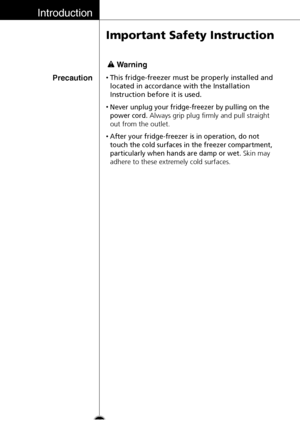 Page 14Introduction
14
Important Safety Instruction
Precaution•This fridge-freezer must be properly installed and
located in accordance with the Installation
Instruction before it is used.
•Never unplug your fridge-freezer by pulling on the
power cord.
Always grip plug firmly and pull straight
out from the outlet.
•After your fridge-freezer is in operation, do not
touch the cold surfaces in the freezer compartment,
particularly when hands are damp or wet.
Skin may
adhere to these extremely cold surfaces.
Warning
 