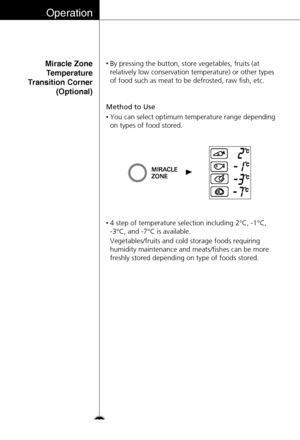 Page 22Operation
22
Miracle Zone
Temperature
Transition Corner
(Optional)
Method to Use
•By pressing the button, store vegetables, fruits (at
relatively low conservation temperature) or other types
of food such as meat to be defrosted, raw fish, etc.
•You can select optimum temperature range depending
on types of food stored.
•4 step of temperature selection including 2°C, -1°C, 
-3°C, and -7°C is available. 
Vegetables/fruits and cold storage foods requiring
humidity maintenance and meats/fishes can be more...