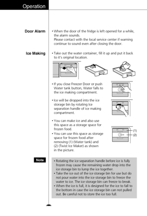 Page 26Operation
Door Alarm•When the door of the fridge is left opened for a while,
the alarm sounds. 
Please contact with the local service center if warning
continue to sound even after closing the door.
Ice Making•Take out the water container, fill it up and put it back
to it’s original location.
26
•If you close Freezer Door or push
Water tank button, Water falls to
the ice making compartment.
•Ice will be dropped into the ice
storage bin by rotating Ice
separation handle of ice making
compartment.
•You can...