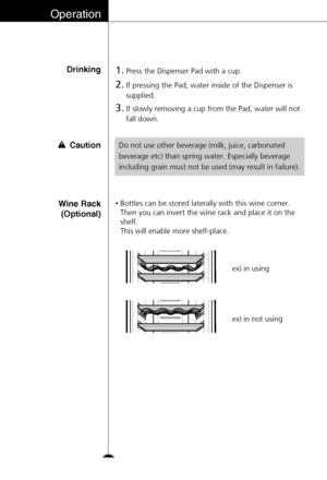 Page 30Wine Rack
(Optional)•Bottles can be stored laterally with this wine corner.
Then you can invert the wine rack and place it on the
shelf.
This will enable more shelf-place.
ex) in using
ex) in not using
Operation
Drinking1.Press the Dispenser Pad with a cup.
2.If pressing the Pad, water inside of the Dispenser is
supplied.
3.If slowly removing a cup from the Pad, water will not
fall down.
Do not use other beverage (milk, juice, carbonated
beverage etc) than spring water. Especially beverage
including...