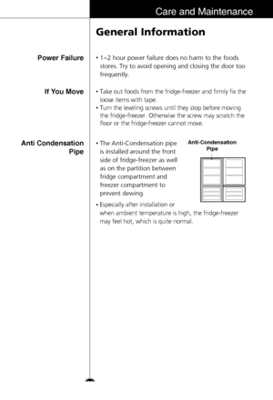 Page 3333
Care and Maintenance
Power Failure
General Information
•1~2 hour power failure does no harm to the foods
stores. Try to avoid opening and closing the door too
frequently.
If You Move
Anti Condensation
Pipe•Take out foods from the fridge-freezer and firmly fix the
loose items with tape.
•Turn the leveling screws until they stop before moving
the fridge-freezer. Otherwise the screw may scratch the
floor or the fridge-freezer cannot move.
•The Anti-Condensation pipe
is installed around the front
side of...