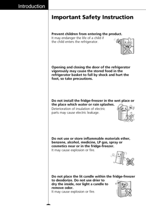 Page 8Introduction
8
Important Safety Instruction
Opening and closing the door of the refrigerator
vigorously may cause the stored food in the
refrigerator basket to fall by shock and hurt the
foot, so take precautions.
Deterioration of insulation of electric
parts may cause electric leakage. Do not install the fridge-freezer in the wet place or
the place which water or rain splashes.
It may cause explosion or fire. Do not use or store inflammable materials ether,
benzene, alcohol, medicine, LP gas, spray or...