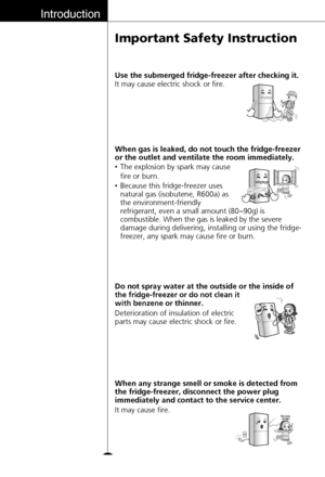 Page 10Introduction
10
Important Safety Instruction
Deterioration of insulation of electric
parts may cause electric shock or fire. Do not spray water at the outside or the inside of
the fridge-freezer or do not clean it
with benzene or 
thinner.
T
h
in
n
e
r Thinner
•The explosion by spark may cause 
fire or burn.
•Because this fridge-freezer uses
natural gas (isobutene, R600a) as 
the environment-friendly 
refrigerant, even a small amount 
(80~90g) is
combustible. When the gas is leaked by the
severe
damage...