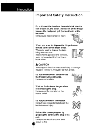 Page 9Introduction
Do not insert the hands or the metal stick into the
exit of cool air, the cover, the bottom of the fridge-
freezer, the heatproof grill (exhaust hole) at the
backside.
It may cause electric shock or injury.
When you want to dispose the fridge-freezer,
contact to the down-block office.
When you want to dispose the large
living waste such as
electric home appliance and furniture,
youÕd better contact the local down-
block office.w w 
 
CAUTION
Violating this direction may cause injury or...