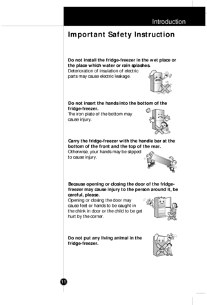 Page 10Introduction
11
Do not install the fridge-freezer in the wet place or
the place which water or rain splashes.
Deterioration of insulation of electric
parts may cause electric leakage.
Do not insert the hands into the bottom of the
fridge-freezer.
The iron plate of the bottom may
cause injury.
Carry the fridge-freezer with the handle bar at the
bottom of the front and the top of the rear.
Otherwise, your hands may be slipped
to cause injury.
Because opening or closing the door of the fridge-
freezer may...