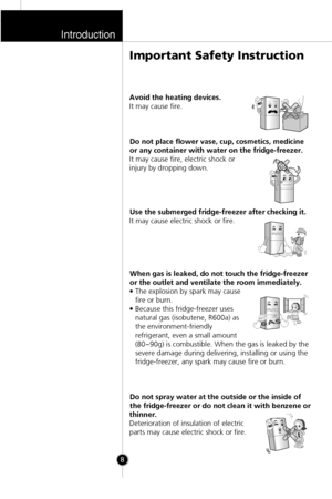 Page 7Introduction
8
Avoid the heating devices.
It may cause fire.
Do not place flower vase, cup, cosmetics, medicine
or any container with water on the fridge-freezer.
It may cause fire, electric shock or
injury by dropping down.
Use the submerged fridge-freezer after checking it.
It may cause electric shock or fire.
When gas is leaked, do not touch the fridge-freezer
or the outlet and ventilate the room immediately.
• The explosion by spark may cause
fire or burn.
• Because this fridge-freezer uses
natural...