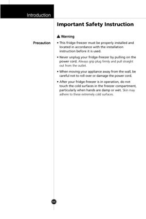 Page 11w w 
 Warning
• This fridge-freezer must be properly installed and
located in accordance with the installation
instruction before it is used.
• Never unplug your fridge-freezer by pulling on the
power cord.Always grip plug firmly and pull straight
out from the outlet.
• When moving your appliance away from the wall, be
careful not to roll over or damage the power cord.
• After your fridge-freezer is in operation, do not
touch the cold surfaces in the freezer compartment,
particularly when hands are damp...