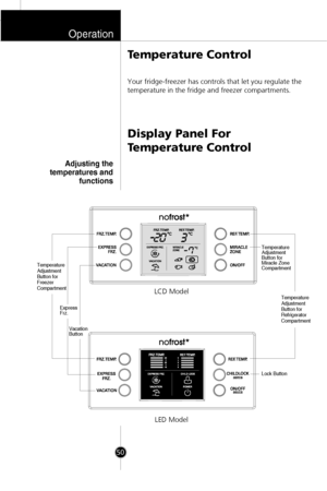 Page 17Operation
50
Your fridge-freezer has controls that let you regulate the
temperature in the fridge and freezer compartments.
Display Panel For
Temperature Control Temperature Control
Temperature 
Adjustment 
Button for 
Freezer 
Compartment
Temperature 
Adjustment 
Button for 
Refrigerator 
Compartment
Vacation 
Button Express
Frz.
Temperature 
Adjustment 
Button for 
Miracle Zone 
Compartment
Lock Button
LCD Model
LED Model
Adjusting the
temperatures and
functions
 