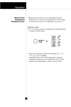 Page 19• By pressing the button, store vegetables, fruits (at
relatively low conservation temperature) or other types
of food such as meat to be defrosted, raw fish, etc.
Method to Use
• You can select optimum temperature range depending
on types of food stored.
• 4 step of temperature selection including 2°C, -1°C, 
-3°C, and -7°C is available. 
Vegetables/fruits and cold storage foods requiring
humidity maintenance and meats/fishes can be more
freshly stored depending on type of foods stored.Miracle Zone...