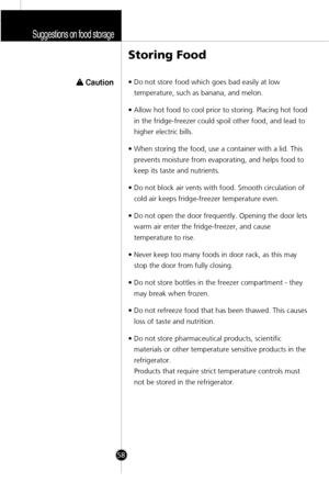 Page 25Suggestions on food storage
58
Storing Food
w w 
 Caution• Do not store food which goes bad easily at low
temperature, such as banana, and melon.
• Allow hot food to cool prior to storing. Placing hot food
in the fridge-freezer could spoil other food, and lead to
higher electric bills.
• When storing the food, use a container with a lid. This
prevents moisture from evaporating, and helps food to
keep its taste and nutrients.
• Do not block air vents with food. Smooth circulation of
cold air keeps...