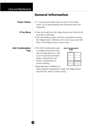 Page 27Care and Maintenance
60
• 1~2 hour power failure does no harm to the foods
stores. Try to avoid opening and closing the door too
frequently.
• Take out foods from the fridge-freezer and firmly fix the
loose items with tape.
• Turn the leveling screws until they stop before moving
the fridge-freezer. Otherwise the screw may scratch the
floor or the fridge-freezer cannot move.
• The Anti-Condensation pipe
is installed around the front
side of fridge-freezer as well
as on the partition between
fridge...