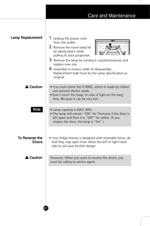 Page 28Care and Maintenance
61
1.Unplug the power cord
from the outlet.
2.Remove the room lamp lid
by taking down while
pulling its back projection.
3.Remove the lamp by turning it counterclockwise and
replace new one.
4.Assemble in reverse order of disassembly. 
Replacement bulb must be the same specification as
original.
• Your fridge-freezer is designed with reversible doors, do
that they may open from either the left of right hand
side to suit your kitchen design. 
Lamp Replacement
To Reverse the
Doors
•...