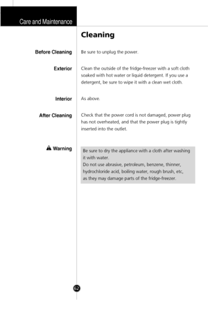 Page 29Care and Maintenance
62
Be sure to unplug the power.
Clean the outside of the fridge-freezer with a soft cloth
soaked with hot water or liquid detergent. If you use a
detergent, be sure to wipe it with a clean wet cloth.
As above.
Check that the power cord is not damaged, power plug
has not overheated, and that the power plug is tightly
inserted into the outlet.
Cleaning
Before Cleaning
Exterior
Interior
After Cleaning
wWarningBe sure to dry the appliance with a cloth after washing
it with water.
Do not...