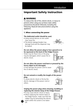 Page 4Introduction
37
w w 
 WARNING
To reduce the risk of fire, electric shock, or injury to
persons when using your product, basic safety
precautions should be followed, including the
following. Read all instructions before using this
appliance.
1. When connecting the power
The dedicated outlet should be used.
• Using several devices at one outlet
may cause fire.
• The electric leakage breaker may
damage food and the dispenser may
be leaked.
Do not allow the power plug to face upward or to
be squeezed at the...