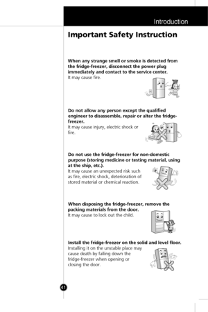 Page 8Introduction
41
When any strange smell or smoke is detected from
the fridge-freezer, disconnect the power plug
immediately and contact to the service center.
It may cause fire.
Do not allow any person except the qualified
engineer to disassemble, repair or alter the fridge-
freezer.
It may cause injury, electric shock or
fire.
Do not use the fridge-freezer for non-domestic
purpose (storing medicine or testing material, using
at the ship, etc.).
It may cause an unexpected risk such
as fire, electric...