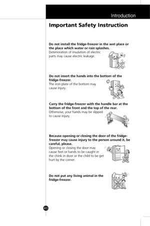 Page 10Introduction
43
Do not install the fridge-freezer in the wet place or
the place which water or rain splashes.
Deterioration of insulation of electric
parts may cause electric leakage.
Do not insert the hands into the bottom of the
fridge-freezer.
The iron plate of the bottom may
cause injury.
Carry the fridge-freezer with the handle bar at the
bottom of the front and the top of the rear.
Otherwise, your hands may be slipped
to cause injury.
Because opening or closing the door of the fridge-
freezer may...