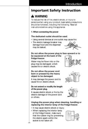 Page 45
Introduction
Important Safety Instruction
To reduce the risk of fire, electric shock, or injury to
persons when using your product, basic safety precautions
should be followed, including the following. Read all
instructions before using this appliance.
The dedicated outlet should be used.
• Using several devices at one outlet may cause fire.
• The electric leakage breaker may
damage food and the dispenser
may be leaked.
1. When connecting the power
w w WARNING
Do not allow the power plug to face upward...