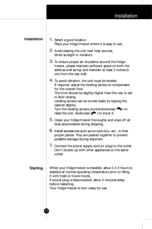 Page 16Installation
17
1. Select a good location.
Place your fridge-freezer where it is easy to use.
2. Avoid placing the unit near heat sources, 
direct sunlight or moisture.
3. To ensure proper air circulation around the fridge -
freezer, please maintain sufficient space on both the
sides as well as top and maintain at least 2 inches (5
cm) from the rear wall. 
4. To avoid vibration, the unit must be leveled.
If required, adjust the leveling screws to compensate
for the uneven floor.
The front should be...