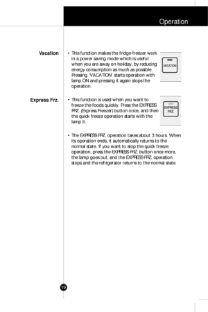 Page 18Operation
19
• This function makes the fridge-freezer work
in a power saving mode which is useful
when you are away on holiday, by reducing
energy consumption as much as possible. 
Pressing ‘VACATION’ starts operation with
lamp ON and pressing it again stops the
operation.
• This function is used when you want to
freeze the foods quickly. Press the EXPRESS
FRZ. (Express Freezer) button once, and then
the quick freeze operation starts with the
lamp it.
• The EXPRESS FRZ. operation takes about 3 hours....