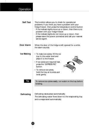 Page 19Operation
20
This function allows you to check for operational
problems. If you think you have a problem with your
fridge-freezer, then press the temperature control button:
- If the indicate lights move up or down, then there is no
problem with your fridge-freezer.
- If the indicate lights do not move up or down, then
please leave the power connected and call your nearest
service agent.
When the door of the fridge is left opened for a while,
the alarm sounds.
• To make ice cubes, fill the ice
tray to...