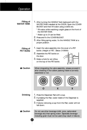 Page 21Operation
22
1.After turning the HANDLE Tank backward with the
WATER TANK installed at the DOOR, Open the COVER
BUCKET and then fill water using a kettle etc.
* Fill water while watching a sight glass on the front of
the WATER TANK.
* Water up to 3
lcan be filled.
2.Press and fix the COVER BUCKET.
3.After filling spring water, fix the HANDLE TANK at a
proper position.
1.Insert the valve assembly into the cover of a PET
bottle. (Height of PET ; Below 310MM)
2.Assemble the PET bottle on
the door.
3.Make a...