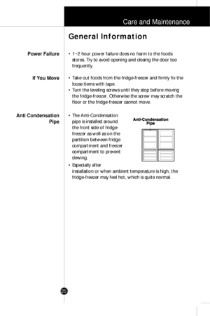 Page 24Care and Maintenance
25
• 1~2 hour power failure does no harm to the foods
stores. Try to avoid opening and closing the door too
frequently.
• Take out foods from the fridge-freezer and firmly fix the
loose items with tape.
• Turn the leveling screws until they stop before moving
the fridge-freezer. Otherwise the screw may scratch the
floor or the fridge-freezer cannot move.
• The Anti-Condensation
pipe is installed around
the front side of fridge-
freezer as well as on the
partition between fridge...