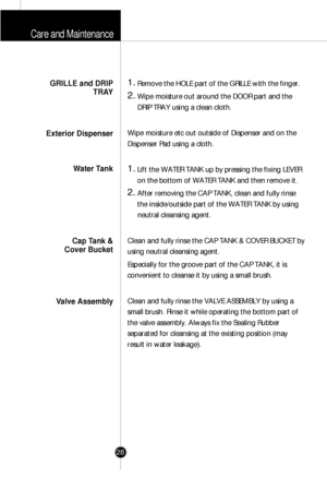 Page 27Care and Maintenance
28
1.Remove the HOLE part of the GRILLE with the finger.
2.Wipe moisture out around the DOOR part and the
DRIP TRAY using a clean cloth.
Wipe moisture etc out outside of Dispenser and on the
Dispenser Pad using a cloth.
1.Lift the WATER TANK up by pressing the fixing LEVER
on the bottom of WATER TANK and then remove it.
2.After removing the CAP TANK, clean and fully rinse
the inside/outside part of the WATER TANK by using
neutral cleansing agent.
Clean and fully rinse the CAP TANK &...