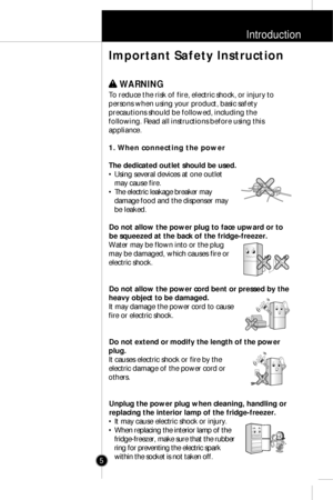 Page 4Introduction
5
w w 
 WARNING
To reduce the risk of fire, electric shock, or injury to
persons when using your product, basic safety
precautions should be followed, including the
following. Read all instructions before using this
appliance.
1. When connecting the power
The dedicated outlet should be used.
• Using several devices at one outlet
may cause fire.
• The electric leakage breaker may
damage food and the dispenser may
be leaked.
Do not allow the power plug to face upward or to
be squeezed at the...