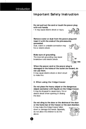 Page 5Introduction
6
Important Safety Instruction
Do not pull out the cord or touch the power plug
with wet hands.
• It may cause electric shock or injury.
Remove water or dust from the power plug and
insert it with the ends of the pins securely
connected.
Dust, water or unstable connection may
fire or electric shock.
Make sure of grounding.
The incorrect grounding may cause
breakdown and electric shock.
When the power cord or the power plug is
damaged or the holes of the outlet are loosed, do
not use them.
It...