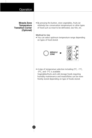 Page 19• By pressing the button, store vegetables, fruits (at
relatively low conservation temperature) or other types
of food such as meat to be defrosted, raw fish, etc.
Method to Use
• You can select optimum temperature range depending
on types of food stored.
• 4 step of temperature selection including 2°C, -1°C, 
-3°C, and -7°C is available. 
Vegetables/fruits and cold storage foods requiring
humidity maintenance and meats/fishes can be more
freshly stored depending on type of foods stored.Miracle Zone...