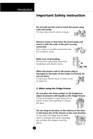 Page 5Introduction
Important Safety Instruction
Do not pull out the cord or touch the power plug
with wet hands.
• It may cause electric shock or injury.
Remove water or dust from the power plug and
insert it with the ends of the pins securely
connected.
Dust, water or unstable connection may
fire or electric shock.
Make sure of grounding.
The incorrect grounding may cause
breakdown and electric shock.
When the power cord or the power plug is
damaged or the holes of the outlet are loosed, do
not use them.
It...