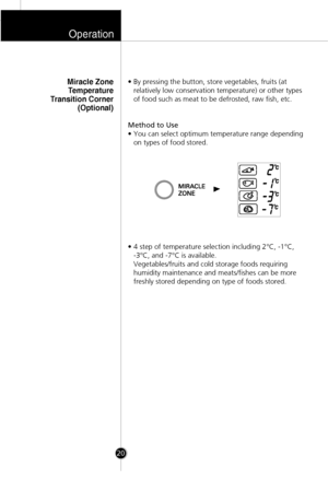 Page 19• By pressing the button, store vegetables, fruits (at
relatively low conservation temperature) or other types
of food such as meat to be defrosted, raw fish, etc.
Method to Use
• You can select optimum temperature range depending
on types of food stored.
• 4 step of temperature selection including 2°C, -1°C, 
-3°C, and -7°C is available. 
Vegetables/fruits and cold storage foods requiring
humidity maintenance and meats/fishes can be more
freshly stored depending on type of foods stored.Miracle Zone...