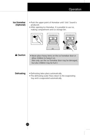 Page 24Operation
25
• Push the upper point of Homebar until ‘click’ Sound is
produced.
• After opening Ice Homebar, It is possible to use ice,
making compartment and ice storage bin.Ice Homebar
(Optional)
w w 
 Caution
• Defrosting takes place automatically. 
• The defrosting water flows down to the evaporating
tray and is evaporated automatically.Defrosting
• Never place heavy items on the ice homebar door or
allow children to hang it on.
(Not only can the ice homebar door may be demaged,
but also children may...