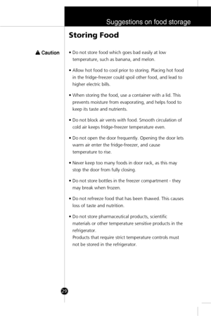 Page 28Suggestions on food storage
29
Storing Food
w w 
 Caution• Do not store food which goes bad easily at low
temperature, such as banana, and melon.
• Allow hot food to cool prior to storing. Placing hot food
in the fridge-freezer could spoil other food, and lead to
higher electric bills.
• When storing the food, use a container with a lid. This
prevents moisture from evaporating, and helps food to
keep its taste and nutrients.
• Do not block air vents with food. Smooth circulation of
cold air keeps...