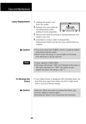 Page 31Care and Maintenance
32
1.
Unplug the power cord
from the outlet.
2.
Remove the room lamp lid
by taking down while
pulling its back projection.
3.
Remove the lamp by turning it counterclockwise and
replace new one.
4.
Assemble in reverse order of disassembly. 
Replacement bulb must be the same specification as
original.
• Your fridge-freezer is designed with reversible doors, do
that they may open from either the left of right hand
side to suit your kitchen design. 
Lamp Replacement
To Reverse the
Doors...