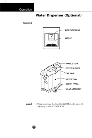 Page 25Operation
26
• Please assemble the VALVE ASSEMBLY after correctly
adjusting it with a DOOR HOLE.
Water Dispenser (Optional)
Features
Install
HANDLE TANK
COVER BUCKET
CAP TANK
WATER TANK
VALVE ASSEMBLY DƒCOR PANEL
DISPENSER PAD
GRILLE
 