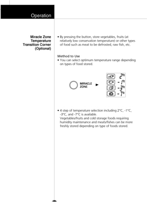 Page 19• By pressing the button, store vegetables, fruits (at
relatively low conservation temperature) or other types
of food such as meat to be defrosted, raw fish, etc.
Method to Use
• You can select optimum temperature range depending
on types of food stored.
• 4 step of temperature selection including 2°C, -1°C, 
-3°C, and -7°C is available. 
Vegetables/fruits and cold storage foods requiring
humidity maintenance and meats/fishes can be more
freshly stored depending on type of foods stored.
Miracle Zone...