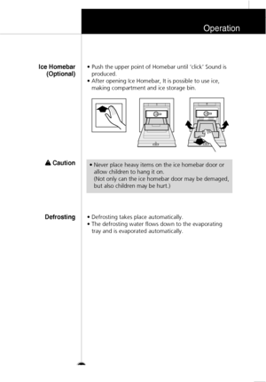 Page 24Operation
25
• Push the upper point of Homebar until ‘click’ Sound is
produced.
• After opening Ice Homebar, It is possible to use ice,
making compartment and ice storage bin.
Ice Homebar
(Optional)
w w 
 Caution
• Defrosting takes place automatically. 
• The defrosting water flows down to the evaporating
tray and is evaporated automatically.
Defrosting
• Never place heavy items on the ice homebar door or
allow children to hang it on.
(Not only can the ice homebar door may be demaged,
but also children...