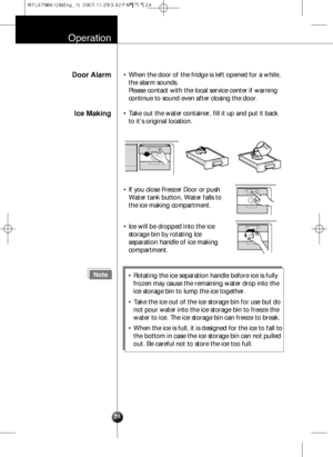 Page 23Operation
Door Alarm• When the door of the fridge is left opened for a while,
the alarm sounds. 
Please contact with the local service center if warning
continue to sound even after closing the door.
Ice Making• Take out the water container, fill it up and put it back
to it’s original location.
24
Note• Rotating the ice separation handle before ice is fully
frozen may cause the remaining water drop into the
ice storage bin to lump the ice together.
• Take the ice out of the ice storage bin for use but...