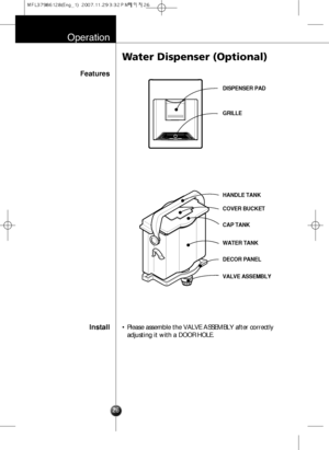 Page 25Operation
26
Features
Install
Water Dispenser (Optional)
• Please assemble the VALVE ASSEMBLY after correctly
adjusting it with a DOOR HOLE.
DISPENSER PAD
GRILLE
HANDLE TANK
COVER BUCKET
CAP TANK
WATER TANK
DECOR PANEL
VALVE ASSEMBLY
  