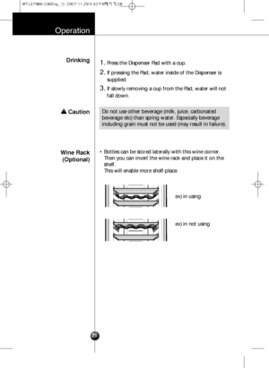 Page 27Wine Rack
(Optional)• Bottles can be stored laterally with this wine corner.
Then you can invert the wine rack and place it on the
shelf.
This will enable more shelf-place.
ex) in using
ex) in not using
Operation
Drinking1.Press the Dispenser Pad with a cup.
2.If pressing the Pad, water inside of the Dispenser is
supplied.
3.If slowly removing a cup from the Pad, water will not
fall down.
Do not use other beverage (milk, juice, carbonated
beverage etc) than spring water. Especially beverage
including...