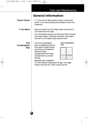 Page 3031
Care and Maintenance
Power Failure
General Information
• 1~2 hour power failure does no harm to the foods
stores. Try to avoid opening and closing the door too
frequently.
If You Move
Anti 
Condensation
Pipe• Take out foods from the fridge-freezer and firmly fix
the loose items with tape.
• Turn the leveling screws until they stop before moving
the fridge-freezer. Otherwise the screw may scratch
the floor or the fridge-freezer cannot move.
• The Anti-Condensation
pipe is installed around the
front...