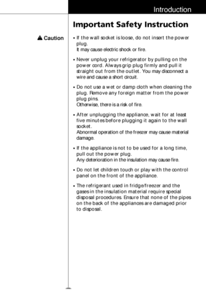 Page 1415
Introduction
Important Safety Instruction
w w 
Caution•If the wall socket is loose, do not insert the power
plug.
It may cause electric shock or fire.
•Never unplug your refrigerator by pulling on the
power cord. Always grip plug firmly and pull it
straight out from the outlet.You may disconnect a
wire and cause a short circuit.
•Do not use a wet or damp cloth when cleaning the
plug. Remove any foreign matter from the power
plug pins. 
Otherwise, there is a risk of fire.
•After unplugging the...