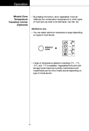 Page 19Operation
20
Miracle Zone
Temperature
Transition Corner
(Optional)
Method to Use • By pressing the button, store vegetables, fruits (at
relatively low conservation temperature) or other types
of food such as meat to be defrosted, raw fish, etc.
• You can select optimum temperature range depending
on types of food stored.
• 4 step of temperature selection including 2°C, -1°C, 
-3°C, and -7°C is available. Vegetables/fruits and cold
storage foods requiring humidity maintenance and
meats/fishes can be more...