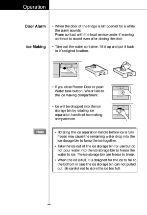 Page 23Operation
Door Alarm• When the door of the fridge is left opened for a while,
the alarm sounds. 
Please contact with the local service center if warning
continue to sound even after closing the door.
Ice Making• Take out the water container, fill it up and put it back
to it’s original location.
24
Note• Rotating the ice separation handle before ice is fully
frozen may cause the remaining water drop into the
ice storage bin to lump the ice together.
• Take the ice out of the ice storage bin for use but...