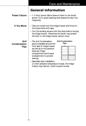 Page 3031
Care and Maintenance
Power Failure
General Information
• 1~2 hour power failure does no harm to the foods
stores. Try to avoid opening and closing the door too
frequently.
If You Move
Anti 
Condensation
Pipe• Take out foods from the fridge-freezer and firmly fix
the loose items with tape.
• Turn the leveling screws until they stop before moving
the fridge-freezer. Otherwise the screw may scratch
the floor or the fridge-freezer cannot move.
• The Anti-Condensation
pipe is installed around the
front...