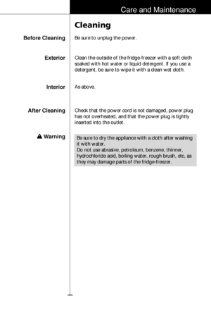 Page 3233
Care and Maintenance
Before Cleaning
Cleaning
Be sure to unplug the power.
InteriorAs above.
After Cleaning
w w 
WarningCheck that the power cord is not damaged, power plug
has not overheated, and that the power plug is tightly
inserted into the outlet.
Be sure to dry the appliance with a cloth after washing
it with water.
Do not use abrasive, petroleum, benzene, thinner,
hydrochloride acid, boiling water, rough brush, etc, as
they may damage parts of the fridge-freezer.
ExteriorClean the outside of...
