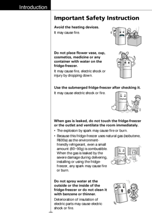 Page 7Introduction
8
Important Safety Instruction
Avoid the heating devices.
It may cause fire.
Do not place flower vase, cup,
cosmetics, medicine or any
container with water on the
fridge-freezer.
It may cause fire, electric shock or
injury by dropping down.
Use the submerged fridge-freezer after checking it.
It may cause electric shock or fire.
When gas is leaked, do not touch the fridge-freezer
or the outlet and ventilate the room immediately.
• The explosion by spark may cause fire or burn.
• Because this...